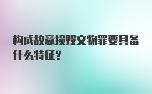 构成故意损毁文物罪要具备什么特征?