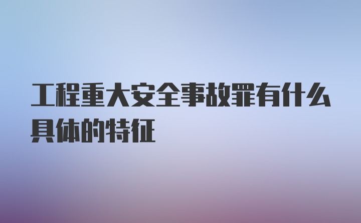 工程重大安全事故罪有什么具体的特征