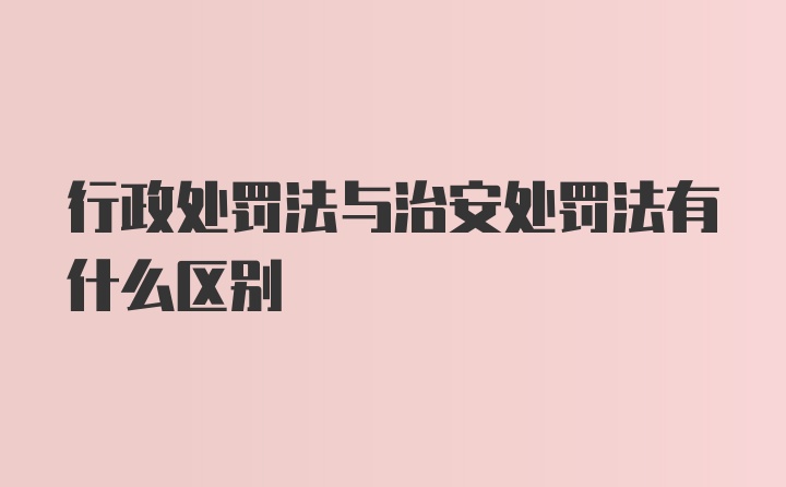 行政处罚法与治安处罚法有什么区别