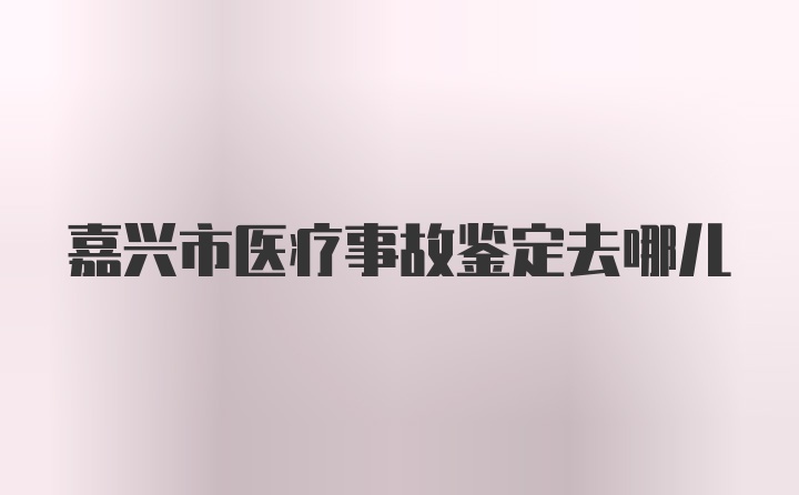 嘉兴市医疗事故鉴定去哪儿