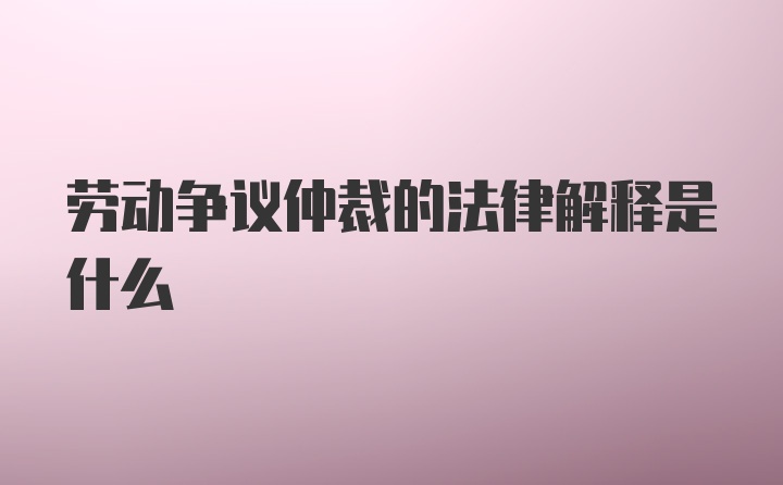 劳动争议仲裁的法律解释是什么