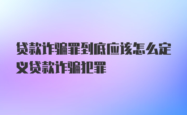 贷款诈骗罪到底应该怎么定义贷款诈骗犯罪