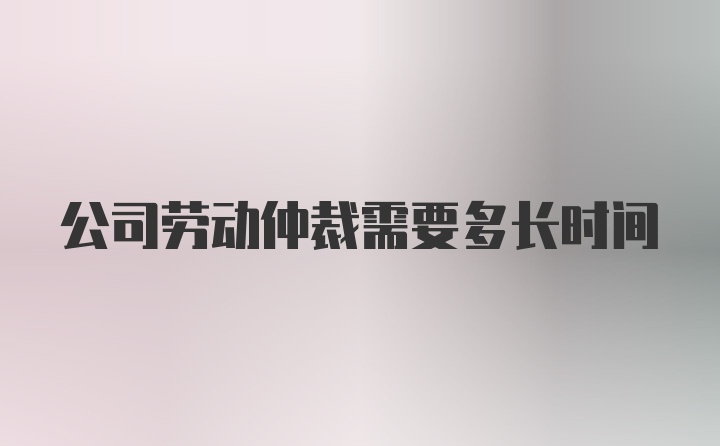 公司劳动仲裁需要多长时间