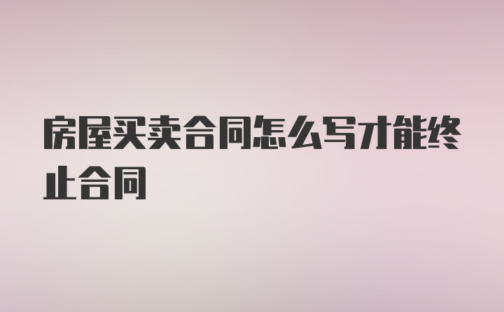 房屋买卖合同怎么写才能终止合同