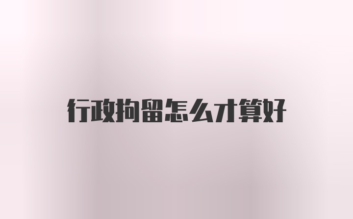 行政拘留怎么才算好