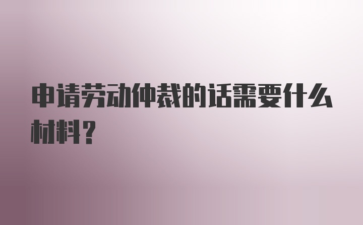 申请劳动仲裁的话需要什么材料?