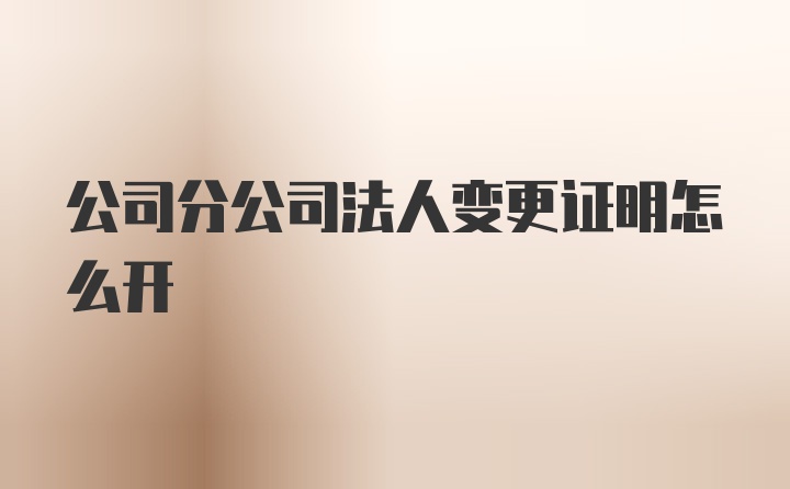 公司分公司法人变更证明怎么开