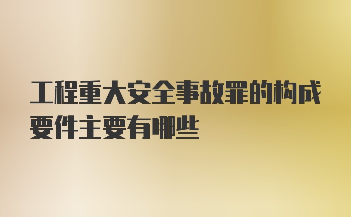 工程重大安全事故罪的构成要件主要有哪些