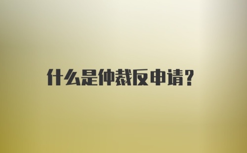 什么是仲裁反申请?