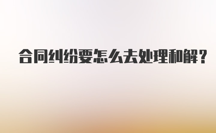 合同纠纷要怎么去处理和解？