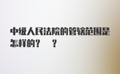 中级人民法院的管辖范围是怎样的? ?