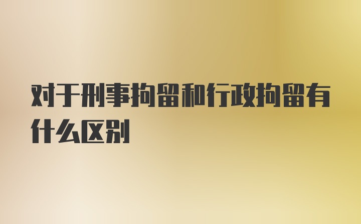 对于刑事拘留和行政拘留有什么区别