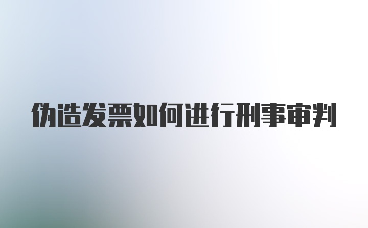 伪造发票如何进行刑事审判