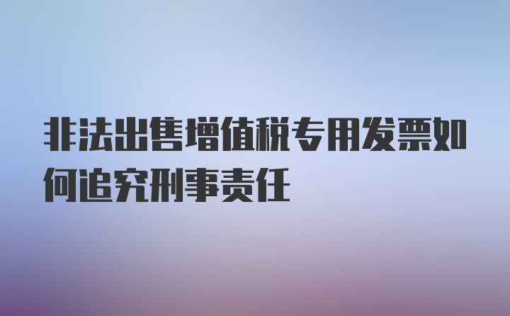 非法出售增值税专用发票如何追究刑事责任