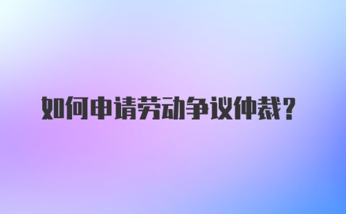 如何申请劳动争议仲裁?