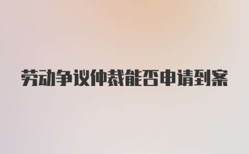 劳动争议仲裁能否申请到案