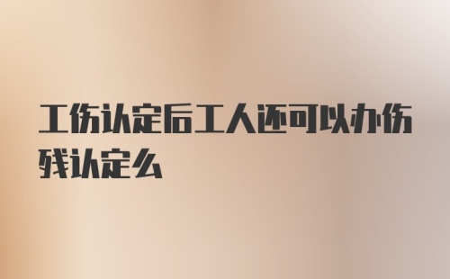 工伤认定后工人还可以办伤残认定么