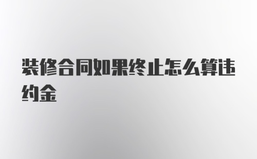 装修合同如果终止怎么算违约金