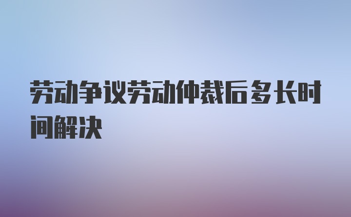 劳动争议劳动仲裁后多长时间解决