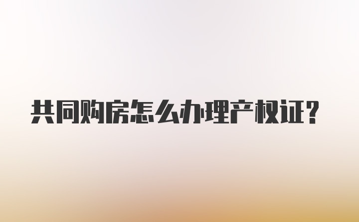 共同购房怎么办理产权证？