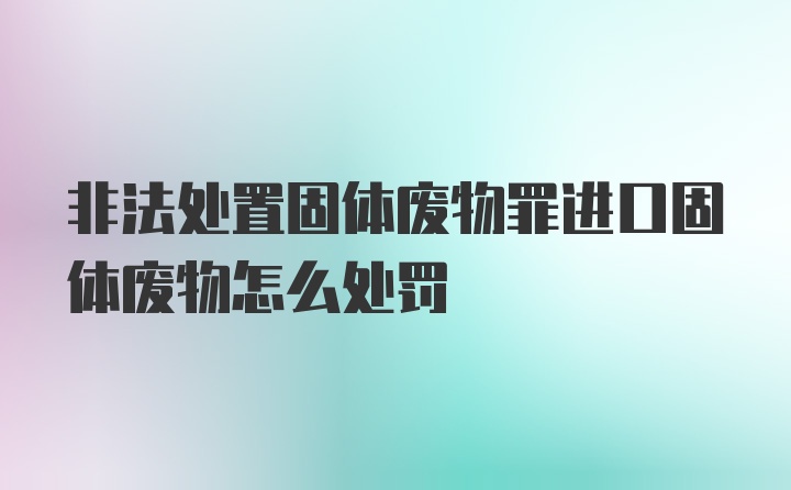 非法处置固体废物罪进口固体废物怎么处罚