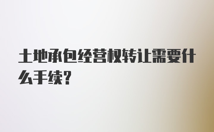 土地承包经营权转让需要什么手续？