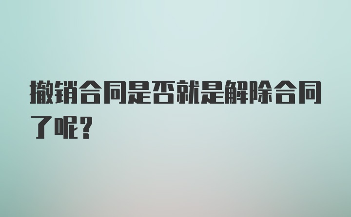 撤销合同是否就是解除合同了呢？