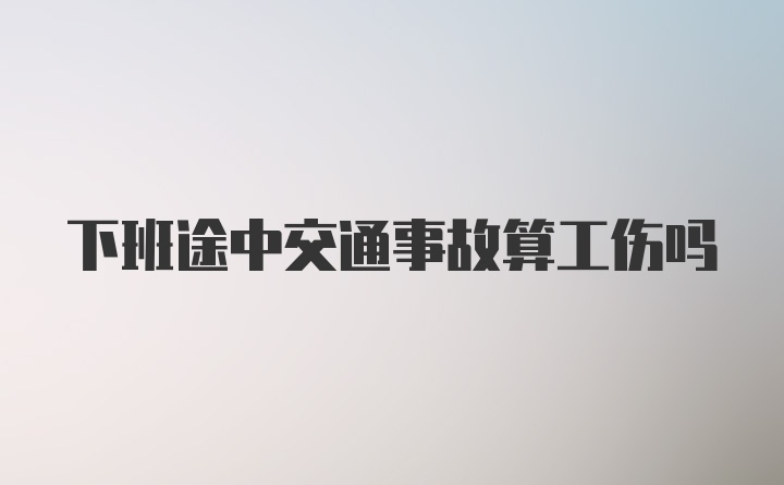 下班途中交通事故算工伤吗