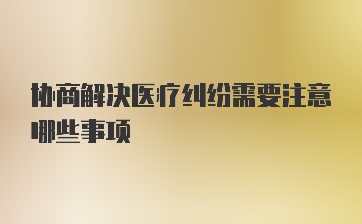 协商解决医疗纠纷需要注意哪些事项