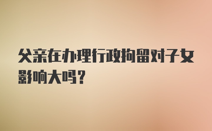 父亲在办理行政拘留对子女影响大吗？