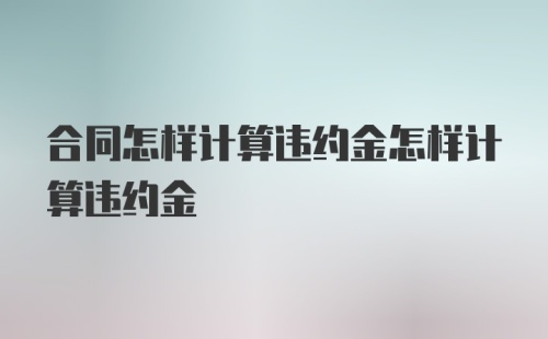 合同怎样计算违约金怎样计算违约金