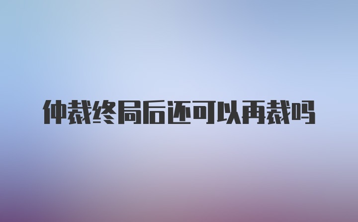 仲裁终局后还可以再裁吗