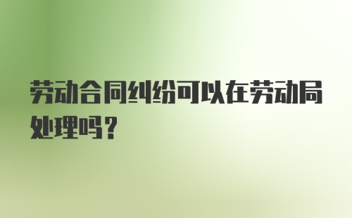 劳动合同纠纷可以在劳动局处理吗？