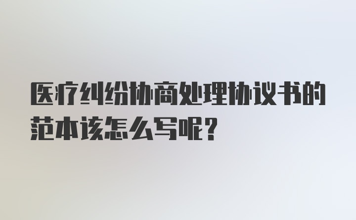 医疗纠纷协商处理协议书的范本该怎么写呢？