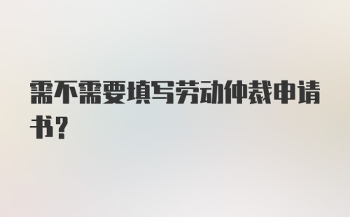 需不需要填写劳动仲裁申请书？