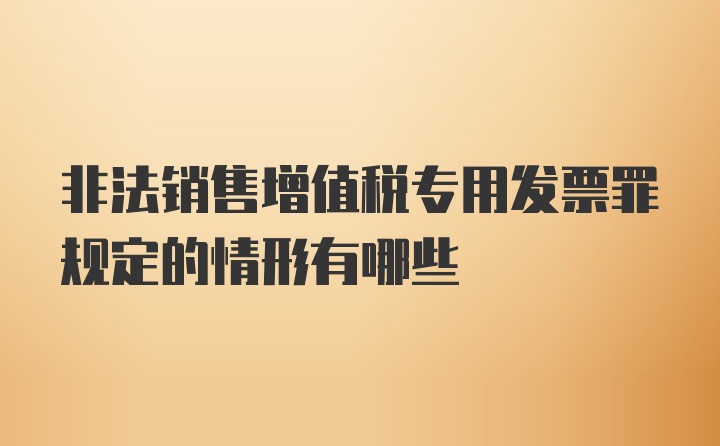 非法销售增值税专用发票罪规定的情形有哪些