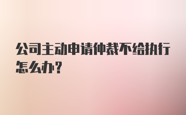 公司主动申请仲裁不给执行怎么办？