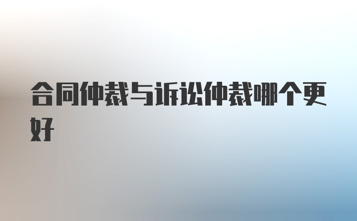 合同仲裁与诉讼仲裁哪个更好