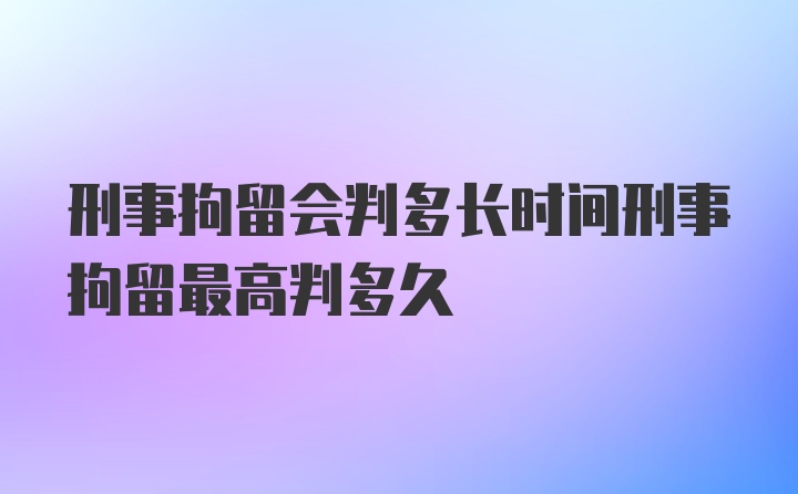 刑事拘留会判多长时间刑事拘留最高判多久