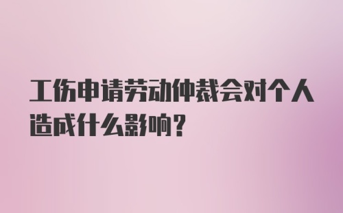 工伤申请劳动仲裁会对个人造成什么影响?