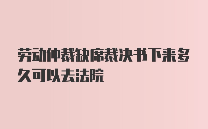 劳动仲裁缺席裁决书下来多久可以去法院