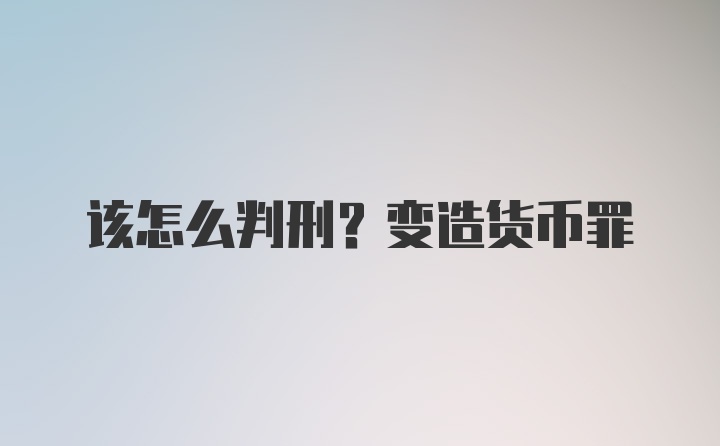 该怎么判刑？变造货币罪