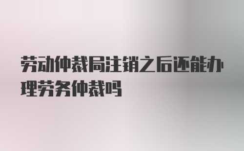 劳动仲裁局注销之后还能办理劳务仲裁吗