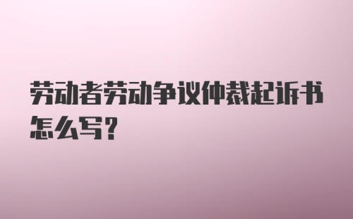 劳动者劳动争议仲裁起诉书怎么写？