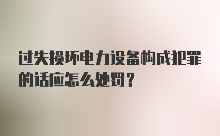 过失损坏电力设备构成犯罪的话应怎么处罚？