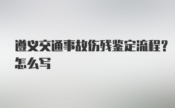 遵义交通事故伤残鉴定流程？怎么写