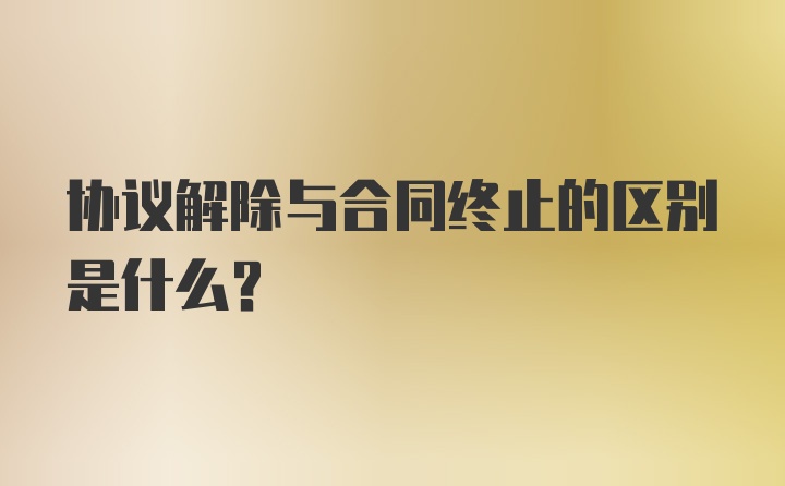 协议解除与合同终止的区别是什么？