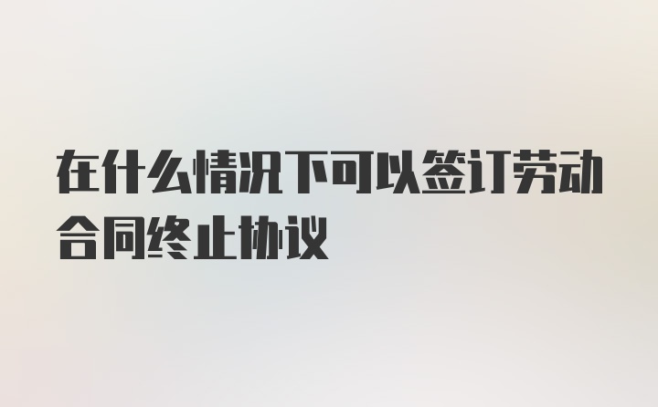 在什么情况下可以签订劳动合同终止协议