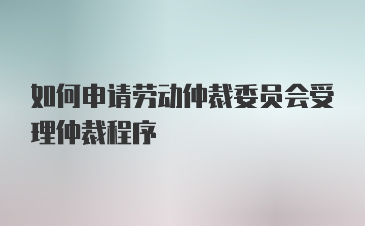 如何申请劳动仲裁委员会受理仲裁程序