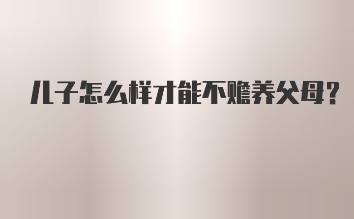 儿子怎么样才能不赡养父母？